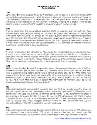 Sarankumar E*Pro Inc
Technologies
LDAP
Lightweight Directory Access Protocol) A protocol used to access a directory listing. LDAP
support is being implemented in Web browsers and e-mail programs, which can query an
LDAP-compliant directory. It is expected that LDAP will provide a common method for
searching e-mail addresses on the Internet, eventually leading to a global white pages.
LDAP is a sibling protocol to HTTP and FTP and uses the ldap:// prefix in its URL.
JVM
A Java interpreter; The Java Virtual Machine (JVM) is software that converts the Java
intermediate language (byte code) into machine language and executes it. The original
JVM came from the Java Soft division of Sun. Subsequently, other vendors developed their
own; for example, the Microsoft Virtual Machine is Microsoft's Java interpreter. A JVM is
incorporated into a Web browser in order to execute Java applets. A JVM is also installed in
a Web server to execute server-side Java programs. A JVM can also be installed in a client
machine to run stand-alone Java applications
PJAVA
A version of Java from Sun intended for PDAs and other handheld devices. Embedded Java
(EJava) is a counterpart set of technologies that provide support for character-based
displays or devices without displays rather than graphical interfaces. Personal Java (Pjava) is
intended for open systems that require Web browsing, and Pjava includes applet support.
EJava is intended for closed systems that have severe restrictions on memory.
MIPS
(Million Instructions Per Second) The execution speed of a computer; For example, .5 MIPS is
500,000 instructions per second; 100 MIPS is a hundred million instructions per second. MIPS
were a popular rating before computers reached gigahertz speeds, but MIPS rates were
never uniform. Some were best-case mixes while others were averages. In addition, it takes
more instructions in one machine to do the same thing as another (RISC vs. CISC, mainframe
vs. PC). As a result, MIPS have been called "Mis Information to Promote Sales" as well as
"Meaningless Interpretation of Processor Speed."
XSL
(EXtensible Stylesheet Language) A standard from the W3C for describing a style sheet for
XML documents; It is the XML counterpart to the Cascading Style Sheets (CSS) in HTML and is
compatible with CSS2. XSL is made up of three components: (1) XSL Transformations (XSLT) is
the processing language for XSL. It is used to convert XML documents into HTML or other
document types and may be used independently of XSL. (2) XML Path Language (Xpath) is
used to identify and select tagged elements within an XML document, and (3) XSL
Formatting Objects (XSL FO) provides the format vocabulary
XSLT
(EXtensible Stylesheet Language Transformation) Software that converts an XML document
into another format such as HTML, PDF or text; It may also be used to convert one XML
document to another XML document with a different set of XML tags (different schema).
https://www.linkedin.com/in/sarankumarrajagopal
 