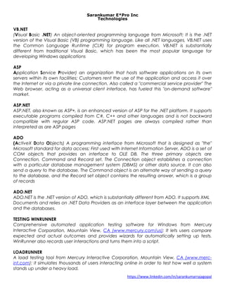 Sarankumar E*Pro Inc
Technologies
VB.NET
(Visual Basic .NET) An object-oriented programming language from Microsoft; It is the .NET
version of the Visual Basic (VB) programming language. Like all .NET languages, VB.NET uses
the Common Language Runtime (CLR) for program execution. VB.NET is substantially
different from traditional Visual Basic, which has been the most popular language for
developing Windows applications
ASP
Application Service Provider) an organization that hosts software applications on its own
servers within its own facilities; Customers rent the use of the application and access it over
the Internet or via a private line connection. Also called a "commercial service provider" The
Web browser, acting as a universal client interface, has fueled this "on-demand software"
market.
ASP.NET
ASP.NET, also known as ASP+, is an enhanced version of ASP for the .NET platform. It supports
executable programs compiled from C#, C++ and other languages and is not backward
compatible with regular ASP code. ASP.NET pages are always compiled rather than
interpreted as are ASP pages
ADO
(ActiveX Data Objects) A programming interface from Microsoft that is designed as "the"
Microsoft standard for data access; First used with Internet Information Server, ADO is a set of
COM objects that provides an interface to OLE DB. The three primary objects are
Connection, Command and Record set. The Connection object establishes a connection
with a particular database management system (DBMS) or other data source. It can also
send a query to the database. The Command object is an alternate way of sending a query
to the database, and the Record set object contains the resulting answer, which is a group
of records
ADO.NET
ADO.NET is the .NET version of ADO, which is substantially different from ADO. It supports XML
Documents and relies on .NET Data Providers as an interface layer between the application
and the databases.
TESTING WINRUNNER
Comprehensive automated application testing software for Windows from Mercury
Interactive Corporation, Mountain View, CA (www.mercury.com/us); It lets users compare
expected and actual outcomes and provides wizards for automatically setting up tests.
WinRunner also records user interactions and turns them into a script.
LOADRUNNER
A load testing tool from Mercury Interactive Corporation, Mountain View, CA (www.merc-
int.com); it simulates thousands of users interacting online in order to test how well a system
stands up under a heavy load.
https://www.linkedin.com/in/sarankumarrajagopal
 