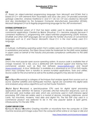 Sarankumar E*Pro Inc
Technologies
C#
(C Sharp) An object-oriented programming language from Microsoft and ECMA that is
based on C++ with elements from Visual Basic and Java; Like Java, C# provides automatic
garbage collection, whereas traditional C and C++ do not. C# was created by Microsoft
and also standardized by the European Computer Manufacturers Association (ECMA).
Microsoft designed C# as its flagship programming language for the .NET environment.
SYSTEMS SOFTWARE C++
An object-oriented version of C that has been widely used to develop enterprise and
commercial applications; Created by Bjarne Stroustrup, C++ became popular because it
combined traditional C programming with object-oriented programming (OOP) features.
Smalltalk and other OOP languages did not provide the familiar structures of conventional
languages such as C and Pascal. Microsoft's Visual C++ is the most widely used C++
language
UNIX
A multiuser, multitasking operating system that is widely used as the master control program
in workstations and servers. The Open Group holds the trademark for the UNIX name (spelled
in upper case) on behalf of the industry and provides compliance certification to the UNIX
standard
LINUX
Linux is the most popular open source operating system. Its source code is available free of
charge; however, for a fee, Linux is distributed with technical support and training from
commercial vendors such as Red Hat Software (www.redhat.com) and Novell
(www.novell.com). A Linux "distribution" is available as a download or on CD or DVD media,
which may comprise from a handful to several hundred applications, tools and utilities.
Source code for the Linux kernel as well as the auxiliary programs may also be included
DSP
Digital Signal Processing) a category of techniques that analyze signals from sources such as
sound, weather satellites and earthquake monitors. Signals are converted into digital data
and analyzed using various algorithms such as Fast Fourier Transform.
(Digital Signal Processor) a special-purpose CPU used for digital signal processing
applications (see definition #2 below); It provides ultra-fast instruction sequences, such as
shift and add, and multiply and add, which are commonly used in math-intensive signal
processing. DSP chips are widely used in a myriad of devices, including cellphones, sound
cards, fax machines, modems, hard disks and digital TVs. The first DSP chip used in a
commercial product was believed to be in the very popular Speak & Spell game,
introduced by TI in the late 1970s
CLIIENT SERVER COM
Computer Output Microfilm) Creating microfilm or microfiche from the computer; A COM
machine receives print-image output from the computer either online or via tape or disk and
https://www.linkedin.com/in/sarankumarrajagopal
 