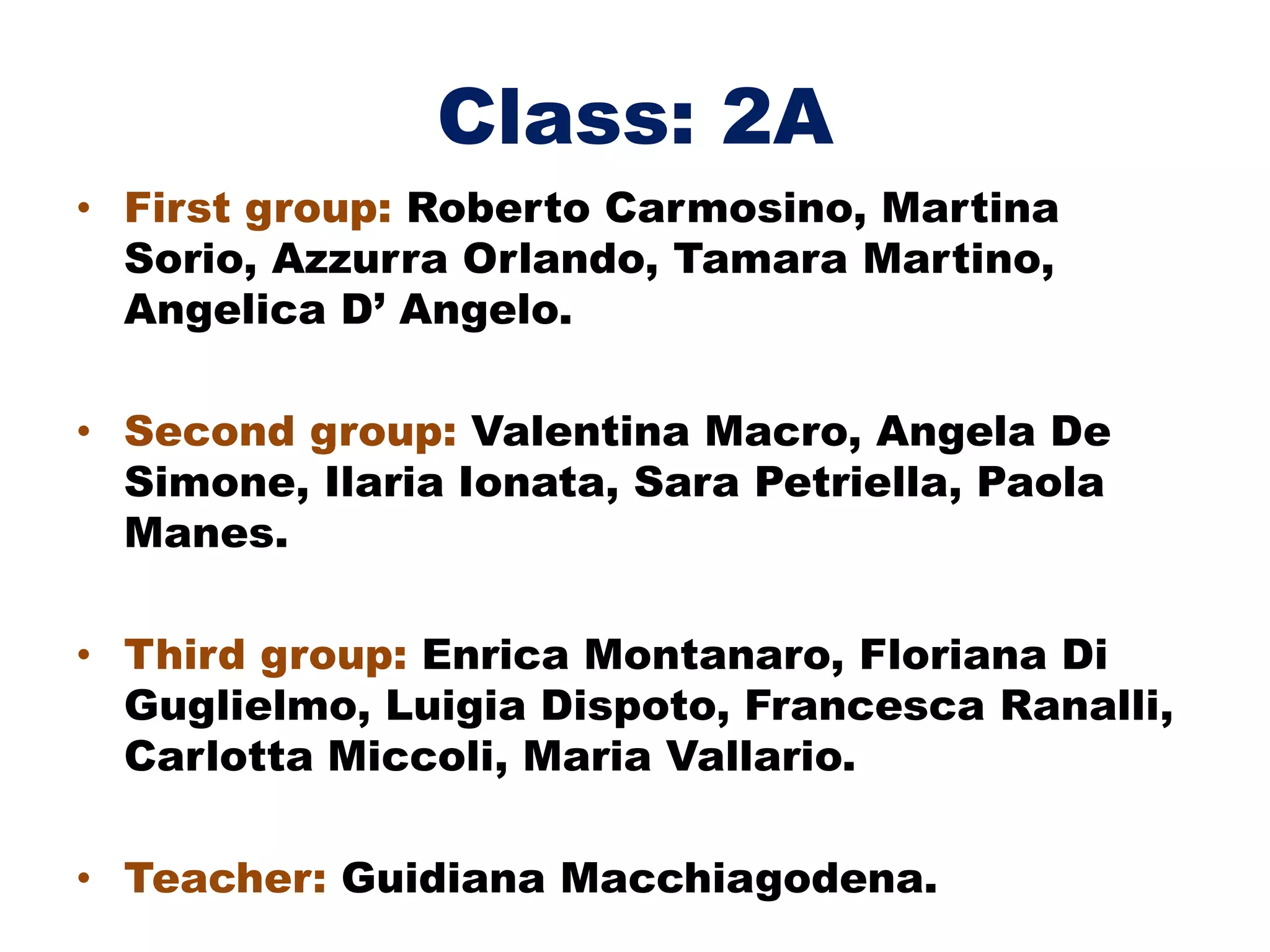 Class: 2A
• First group: Roberto Carmosino, Martina
Sorio, Azzurra Orlando, Tamara Martino,
Angelica D’ Angelo.
• Second group: Valentina Macro, Angela De
Simone, Ilaria Ionata, Sara Petriella, Paola
Manes.
• Third group: Enrica Montanaro, Floriana Di
Guglielmo, Luigia Dispoto, Francesca Ranalli,
Carlotta Miccoli, Maria Vallario.
• Teacher: Guidiana Macchiagodena.
 