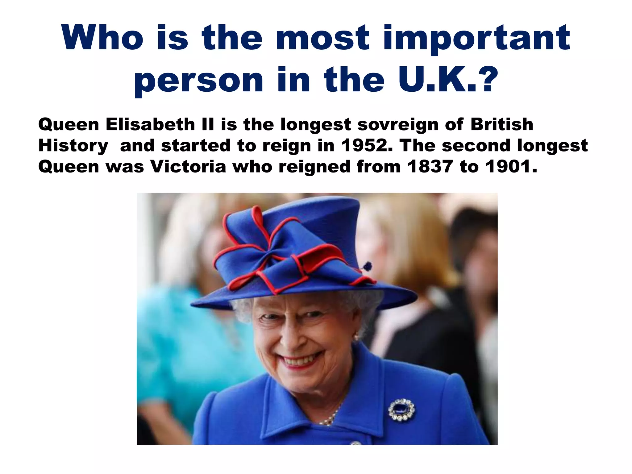Who is the most important
person in the U.K.?
Queen Elisabeth II is the longest sovreign of British
History and started to reign in 1952. The second longest
Queen was Victoria who reigned from 1837 to 1901.
 