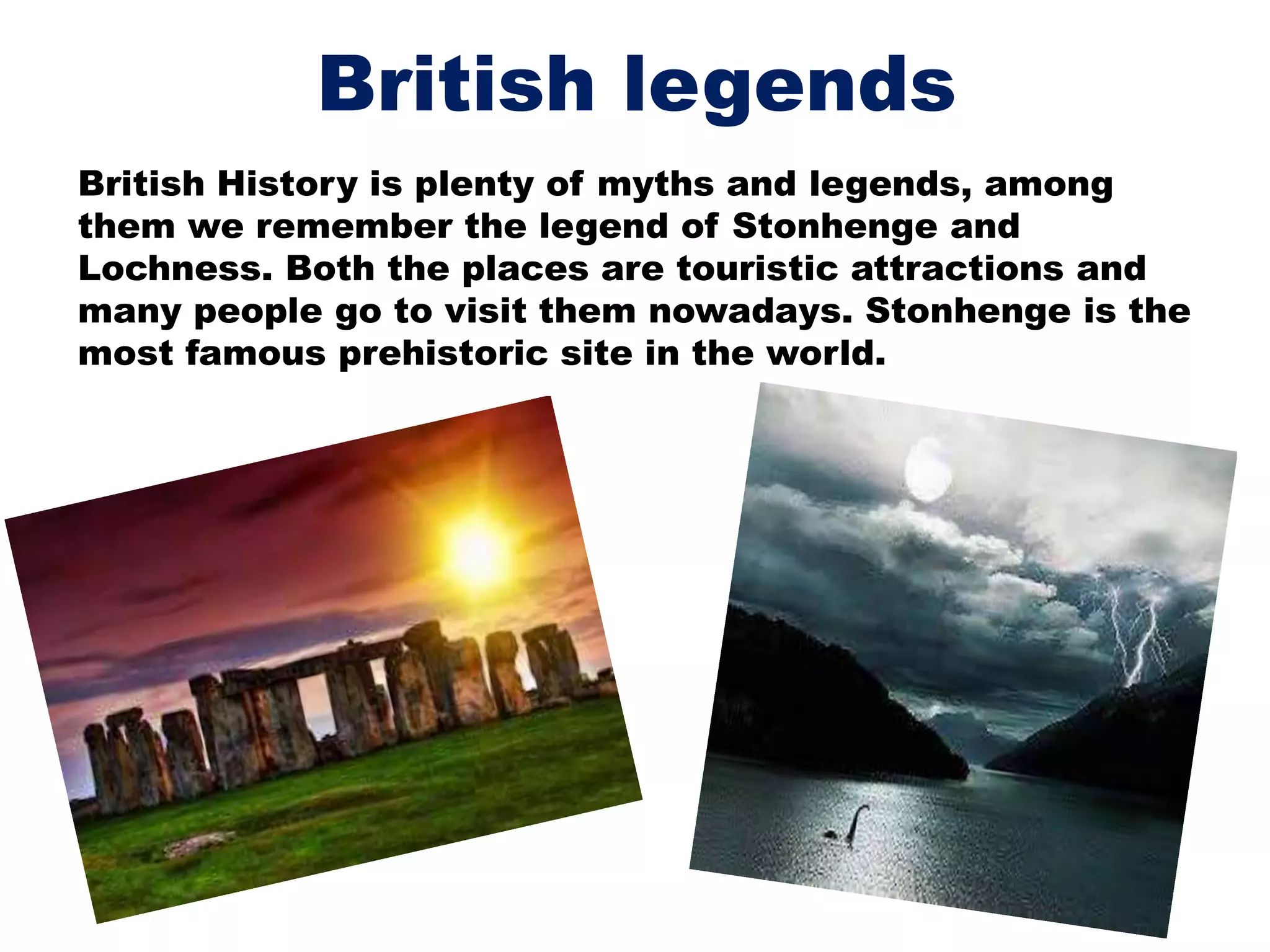British legends
British History is plenty of myths and legends, among
them we remember the legend of Stonhenge and
Lochness. Both the places are touristic attractions and
many people go to visit them nowadays. Stonhenge is the
most famous prehistoric site in the world.
 