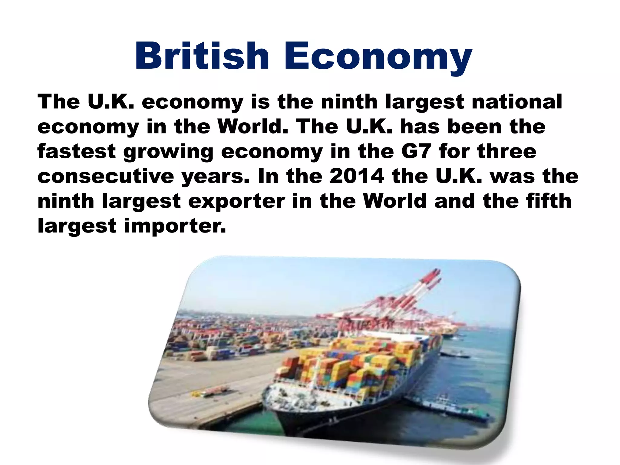 British Economy
The U.K. economy is the ninth largest national
economy in the World. The U.K. has been the
fastest growing economy in the G7 for three
consecutive years. In the 2014 the U.K. was the
ninth largest exporter in the World and the fifth
largest importer.
 