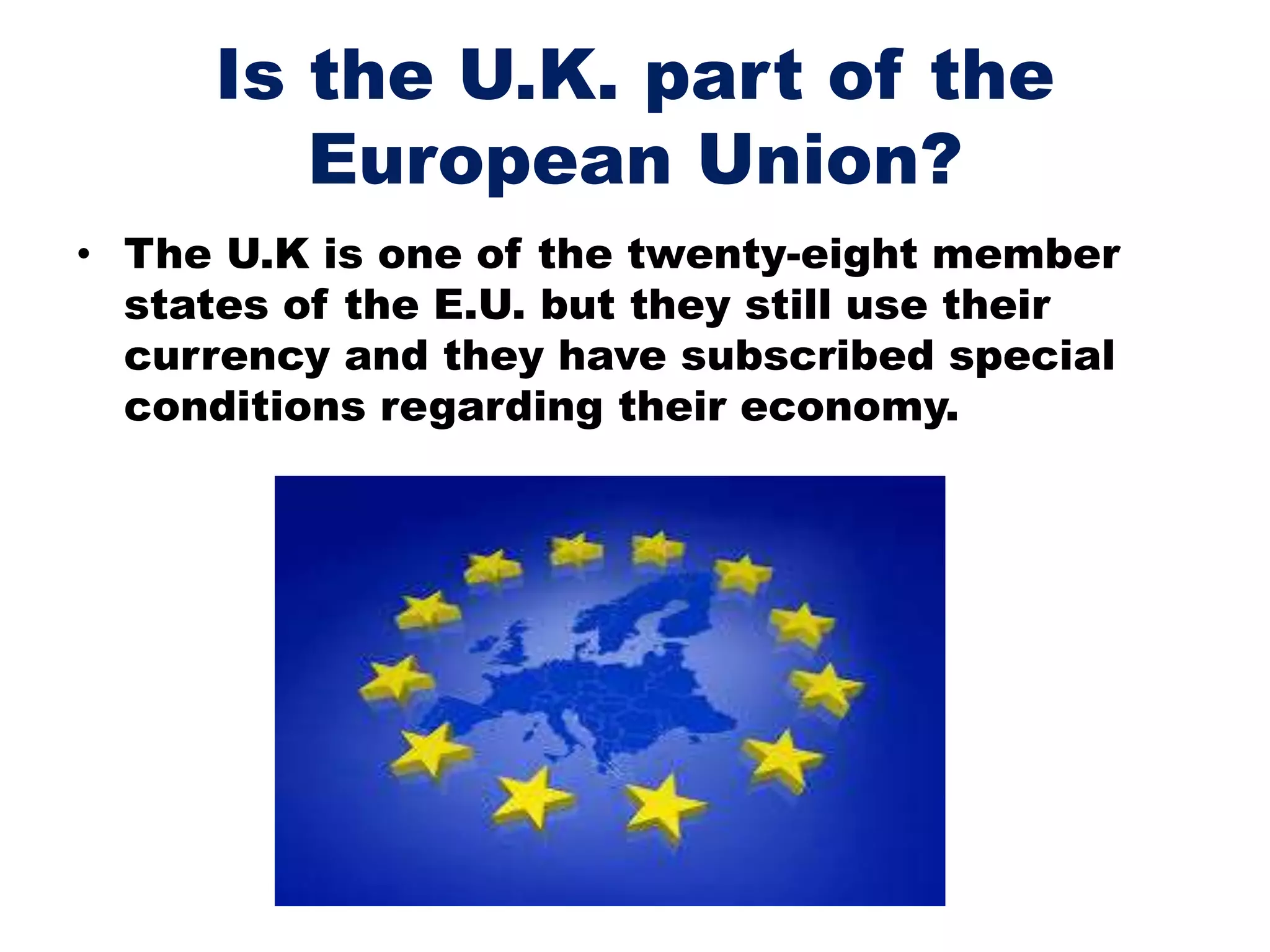 Is the U.K. part of the
European Union?
• The U.K is one of the twenty-eight member
states of the E.U. but they still use their
currency and they have subscribed special
conditions regarding their economy.
 