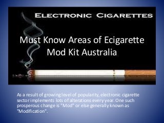 Must Know Areas of Ecigarette
Mod Kit Australia
As a result of growing level of popularity, electronic cigarette
sector implements lots of alterations every year. One such
prosperous change is "Mod" or else generally known as
"Modification".
 