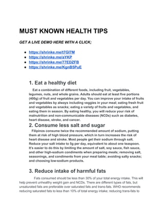 MUST KNOWN HEALTH TIPS
GET A LIVE DEMO HERE WITH A CLICK;
● https://shrinke.me/t7GI7M
● https://shrinke.me/aYKP
● https://shrinke.me/77EDZFB
● https://shrinke.me/KgnB5PuE
1. Eat a healthy diet
Eat a combination of different foods, including fruit, vegetables,
legumes, nuts, and whole grains. Adults should eat at least five portions
(400g) of fruit and vegetables per day. You can improve your intake of fruits
and vegetables by always including veggies in your meal; eating fresh fruit
and vegetables as snacks; eating a variety of fruits and vegetables, and
eating them in season. By eating healthy, you will reduce your risk of
malnutrition and non-communicable diseases (NCDs) such as diabetes,
heart disease, stroke, and cancer.
2. Consume less salt and sugar
Filipinos consume twice the recommended amount of sodium, putting
them at risk of high blood pressure, which in turn increases the risk of
heart disease and stroke. Most people get their sodium through salt.
Reduce your salt intake to 5g per day, equivalent to about one teaspoon.
It’s easier to do this by limiting the amount of salt, soy sauce, fish sauce,
and other high-sodium condiments when preparing meals; removing salt,
seasonings, and condiments from your meal table; avoiding salty snacks;
and choosing low-sodium products.
3. Reduce intake of harmful fats
Fats consumed should be less than 30% of your total energy intake. This will
help prevent unhealthy weight gain and NCDs. There are different types of fats, but
unsaturated fats are preferable over saturated fats and trans-fats. WHO recommends
reducing saturated fats to less than 10% of total energy intake; reducing trans-fats to
 