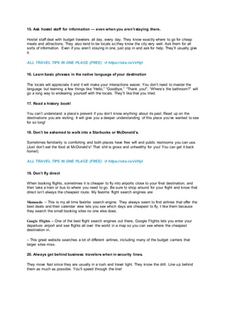 15. Ask hostel staff for information — even when you aren’t staying there.
Hostel staff deal with budget travelers all day, every day. They know exactly where to go for cheap
meals and attractions. They also tend to be locals so they know the city very well. Ask them for all
sorts of information. Even if you aren’t staying in one, just pop in and ask for help. They’ll usually give
it.
ALL TRAVEL TIPS IN ONE PLACE (FREE)  https://oke.io/vVHyI
16. Learn basic phrases in the native language of your destination
The locals will appreciate it and it will make your interactions easier. You don’t need to master the
language but learning a few things like “Hello,” “Goodbye,” “Thank you!”, “Where’s the bathroom?” will
go a long way to endearing yourself with the locals. They’ll like that you tried.
17. Read a history book!
You can’t understand a place’s present if you don’t know anything about its past. Read up on the
destinations you are visiting. It will give you a deeper understanding of this place you’ve wanted to see
for so long!
18. Don’t be ashamed to walk into a Starbucks or McDonald’s.
Sometimes familiarity is comforting and both places have free wifi and public restrooms you can use.
(Just don’t eat the food at McDonald’s! That shit is gross and unhealthy for you! You can get it back
home!).
ALL TRAVEL TIPS IN ONE PLACE (FREE)  https://oke.io/vVHyI
19. Don’t fly direct
When booking flights, sometimes it is cheaper to fly into airports close to your final destination, and
then take a train or bus to where you need to go. Be sure to shop around for your flight and know that
direct isn’t always the cheapest route. My favorite flight search engines are:
Momondo – This is my all time favorite search engine. They always seem to find airlines that offer the
best deals and their calendar view lets you see which days are cheapest to fly. I like them because
they search the small booking sites no one else does.
Google Flights – One of the best flight search engines out there, Google Flights lets you enter your
departure airport and see flights all over the world in a map so you can see where the cheapest
destination in.
– This great website searches a lot of different airlines, including many of the budget carriers that
larger sites miss.
20. Always get behind business travelers when in security lines.
They move fast since they are usually in a rush and travel light. They know the drill. Line up behind
them as much as possible. You’ll speed through the line!
 