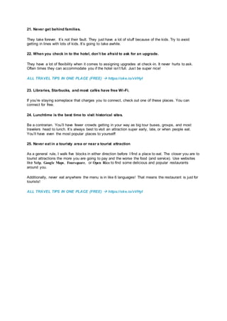 21. Never get behind families.
They take forever. It’s not their fault. They just have a lot of stuff because of the kids. Try to avoid
getting in lines with lots of kids. It’s going to take awhile.
22. When you check in to the hotel, don’t be afraid to ask for an upgrade.
They have a lot of flexibility when it comes to assigning upgrades at check-in. It never hurts to ask.
Often times they can accommodate you if the hotel isn’t full. Just be super nice!
ALL TRAVEL TIPS IN ONE PLACE (FREE)  https://oke.io/vVHyI
23. Libraries, Starbucks, and most cafés have free Wi-Fi.
If you’re staying someplace that charges you to connect, check out one of these places. You can
connect for free.
24. Lunchtime is the best time to visit historical sites.
Be a contrarian. You’ll have fewer crowds getting in your way as big tour buses, groups, and most
travelers head to lunch. It’s always best to visit an attraction super early, late, or when people eat.
You’ll have even the most popular places to yourself!
25. Never eat in a touristy area or near a tourist attraction
As a general rule, I walk five blocks in either direction before I find a place to eat. The closer you are to
tourist attractions the more you are going to pay and the worse the food (and service). Use websites
like Yelp, Google Maps, Foursquare, or Open Rice to find some delicious and popular restaurants
around you.
Additionally, never eat anywhere the menu is in like 6 languages! That means the restaurant is just for
tourists!
ALL TRAVEL TIPS IN ONE PLACE (FREE)  https://oke.io/vVHyI
 