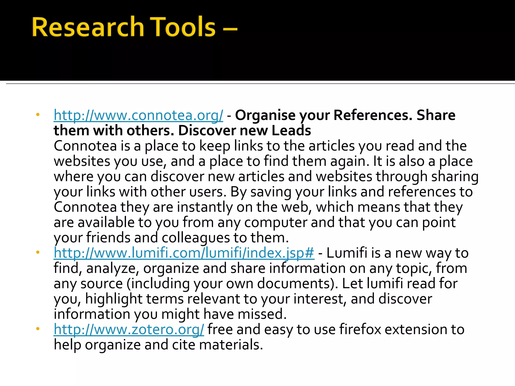 http://www.connotea.org/  -  Organise your References. Share them with others. Discover new Leads  Connotea is a place to keep links to the articles you read and the websites you use, and a place to find them again. It is also a place where you can discover new articles and websites through sharing your links with other users. By saving your links and references to Connotea they are instantly on the web, which means that they are available to you from any computer and that you can point your friends and colleagues to them.  http://www.lumifi.com/lumifi/index.jsp#  - Lumifi is a new way to find, analyze, organize and share information on any topic, from any source (including your own documents). Let lumifi read for you, highlight terms relevant to your interest, and discover information you might have missed. http://www.zotero.org/  free and easy to use firefox extension to help organize and cite materials. 