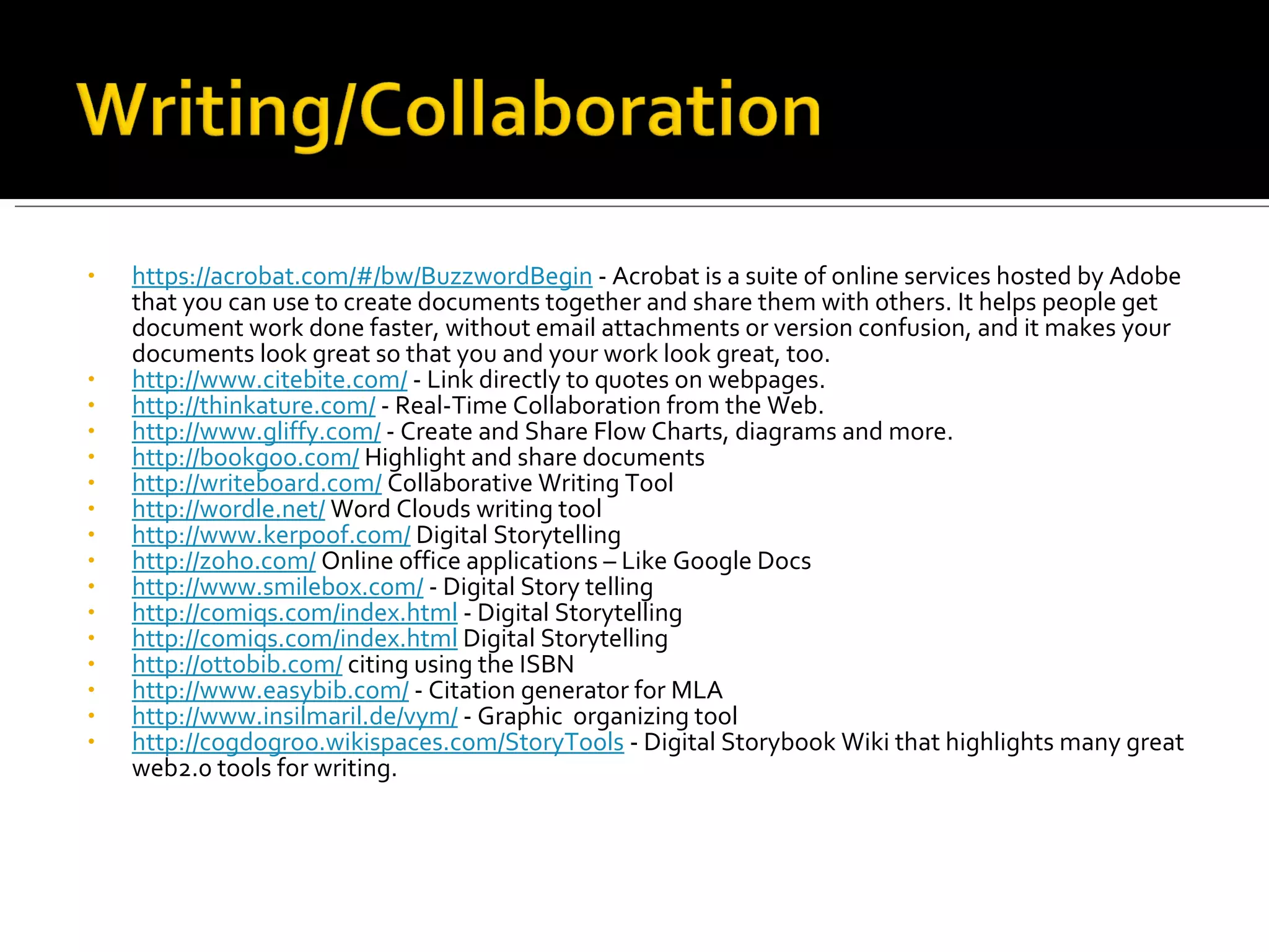 https://acrobat.com/#/bw/BuzzwordBegin  - Acrobat is a suite of online services hosted by Adobe that you can use to create documents together and share them with others. It helps people get document work done faster, without email attachments or version confusion, and it makes your documents look great so that you and your work look great, too. http ://www.citebite.com/  - Link directly to quotes on webpages. http://thinkature.com/  - Real-Time Collaboration from the Web. http://www.gliffy.com/  - Create and Share Flow Charts, diagrams and more. http://bookgoo.com/  Highlight and share documents http://writeboard.com/  Collaborative Writing Tool http://wordle.net/  Word Clouds writing tool http://www.kerpoof.com/  Digital Storytelling http://zoho.com/  Online office applications – Like Google Docs http://www.smilebox.com/  - Digital Story telling http://comiqs.com/index.html  - Digital Storytelling http://comiqs.com/index.html  Digital Storytelling http://ottobib.com/  citing using the ISBN http://www.easybib.com/  - Citation generator for MLA http://www.insilmaril.de/vym/  - Graphic  organizing tool http://cogdogroo.wikispaces.com/StoryTools  - Digital Storybook Wiki that highlights many great web2.0 tools for writing. 