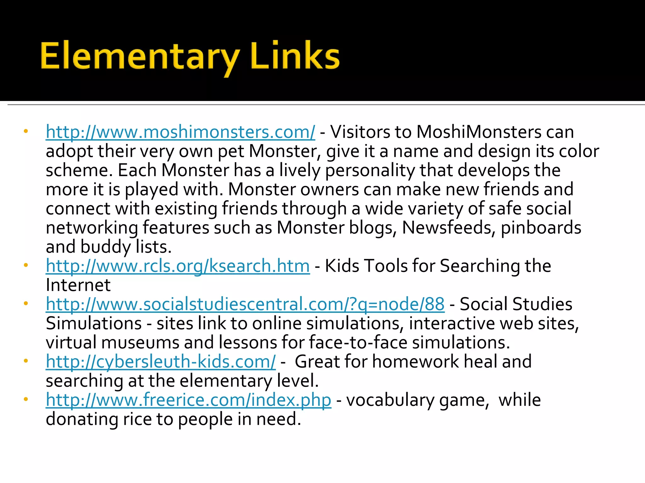http://www.moshimonsters.com/  - Visitors to MoshiMonsters can adopt their very own pet Monster, give it a name and design its color scheme. Each Monster has a lively personality that develops the more it is played with. Monster owners can make new friends and connect with existing friends through a wide variety of safe social networking features such as Monster blogs, Newsfeeds, pinboards and buddy lists.  http://www.rcls.org/ksearch.htm  - Kids Tools for Searching the Internet http://www.socialstudiescentral.com/?q=node/88  - Social Studies Simulations - sites link to online simulations, interactive web sites, virtual museums and lessons for face-to-face simulations. http://cybersleuth-kids.com/  -  Great for homework heal and searching at the elementary level. http://www.freerice.com/index.php  - vocabulary game,  while donating rice to people in need. 