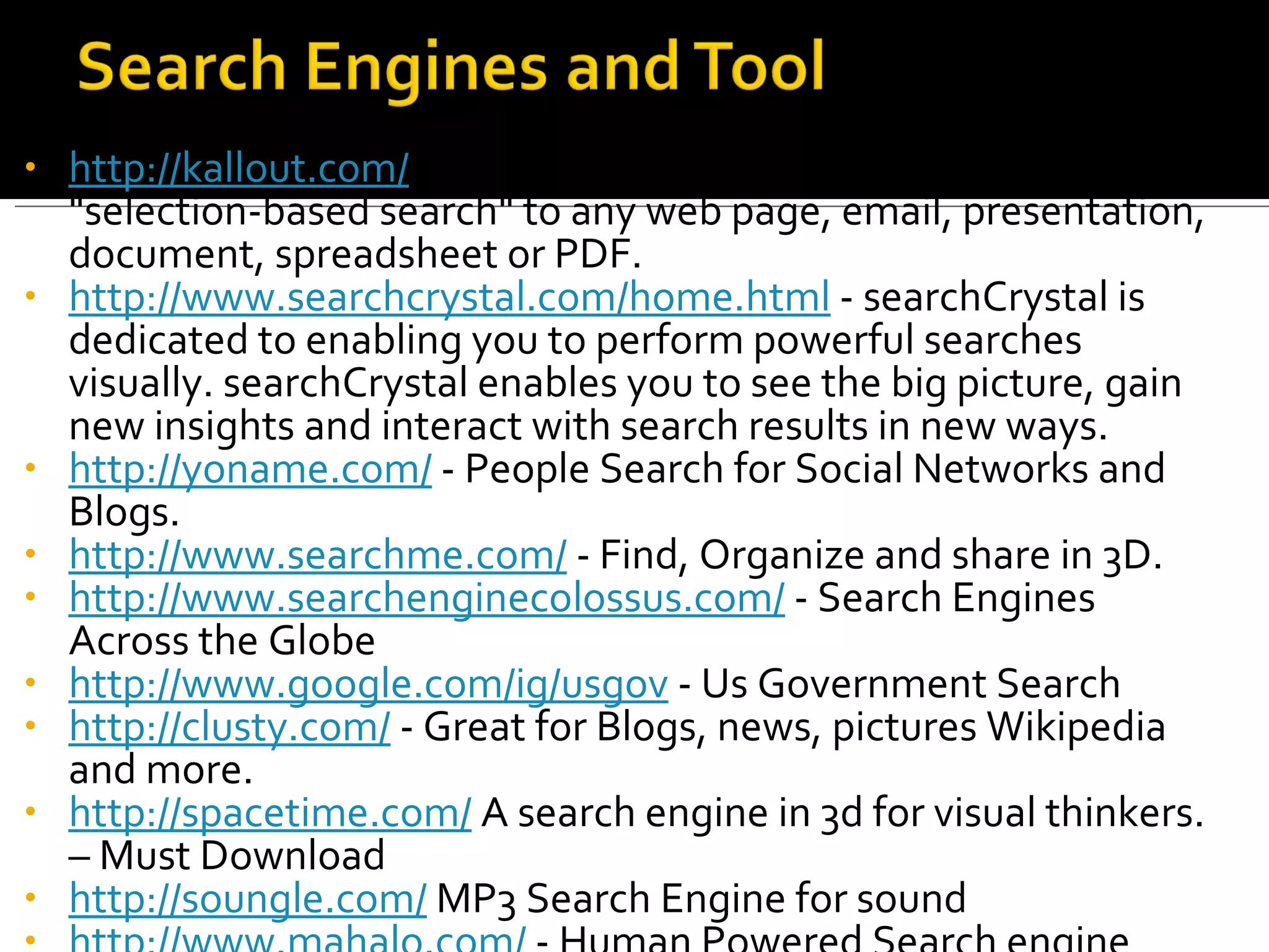 http://kallout.com/  - KallOut is the first application to bring "selection-based search" to any web page, email, presentation, document, spreadsheet or PDF. http://www.searchcrystal.com/home.html  - searchCrystal is dedicated to enabling you to perform powerful searches visually. searchCrystal enables you to see the big picture, gain new insights and interact with search results in new ways.  http://yoname.com/  - People Search for Social Networks and Blogs. http://www.searchme.com/  - Find, Organize and share in 3D. http://www.searchenginecolossus.com/  - Search Engines Across the Globe http://www.google.com/ig/usgov  - Us Government Search http://clusty.com/  - Great for Blogs, news, pictures Wikipedia and more. http://spacetime.com/  A search engine in 3d for visual thinkers. – Must Download http://soungle.com/  MP3 Search Engine for sound http://www.mahalo.com/  - Human Powered Search engine 