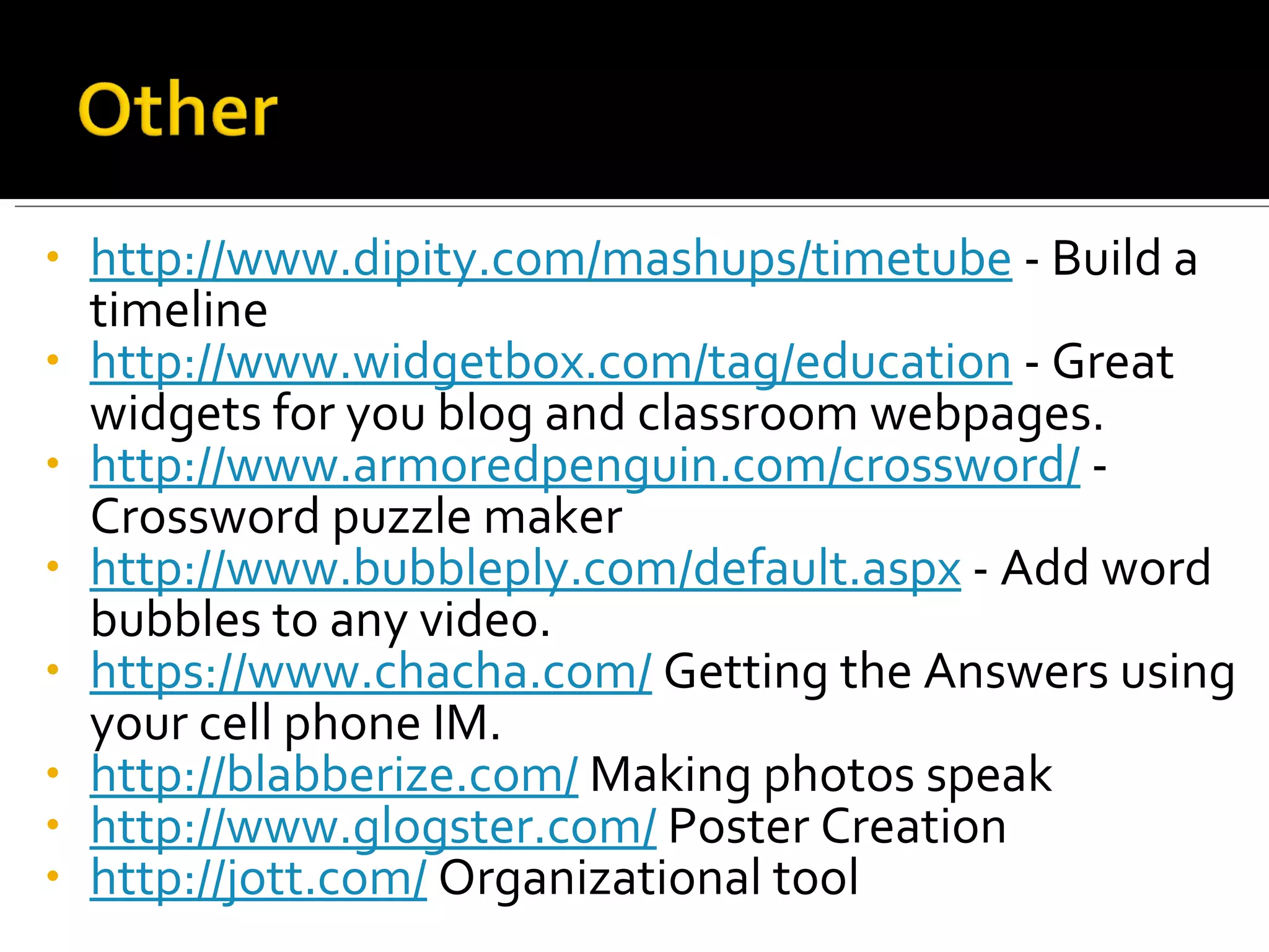 http://www.dipity.com/mashups/timetube  - Build a timeline http://www.widgetbox.com/tag/education  - Great widgets for you blog and classroom webpages. http://www.armoredpenguin.com/crossword/  -  Crossword puzzle maker http://www.bubbleply.com/default.aspx  - Add word bubbles to any video. https://www.chacha.com/  Getting the Answers using your cell phone IM. http://blabberize.com/  Making photos speak http://www.glogster.com/  Poster Creation http://jott.com/  Organizational tool 