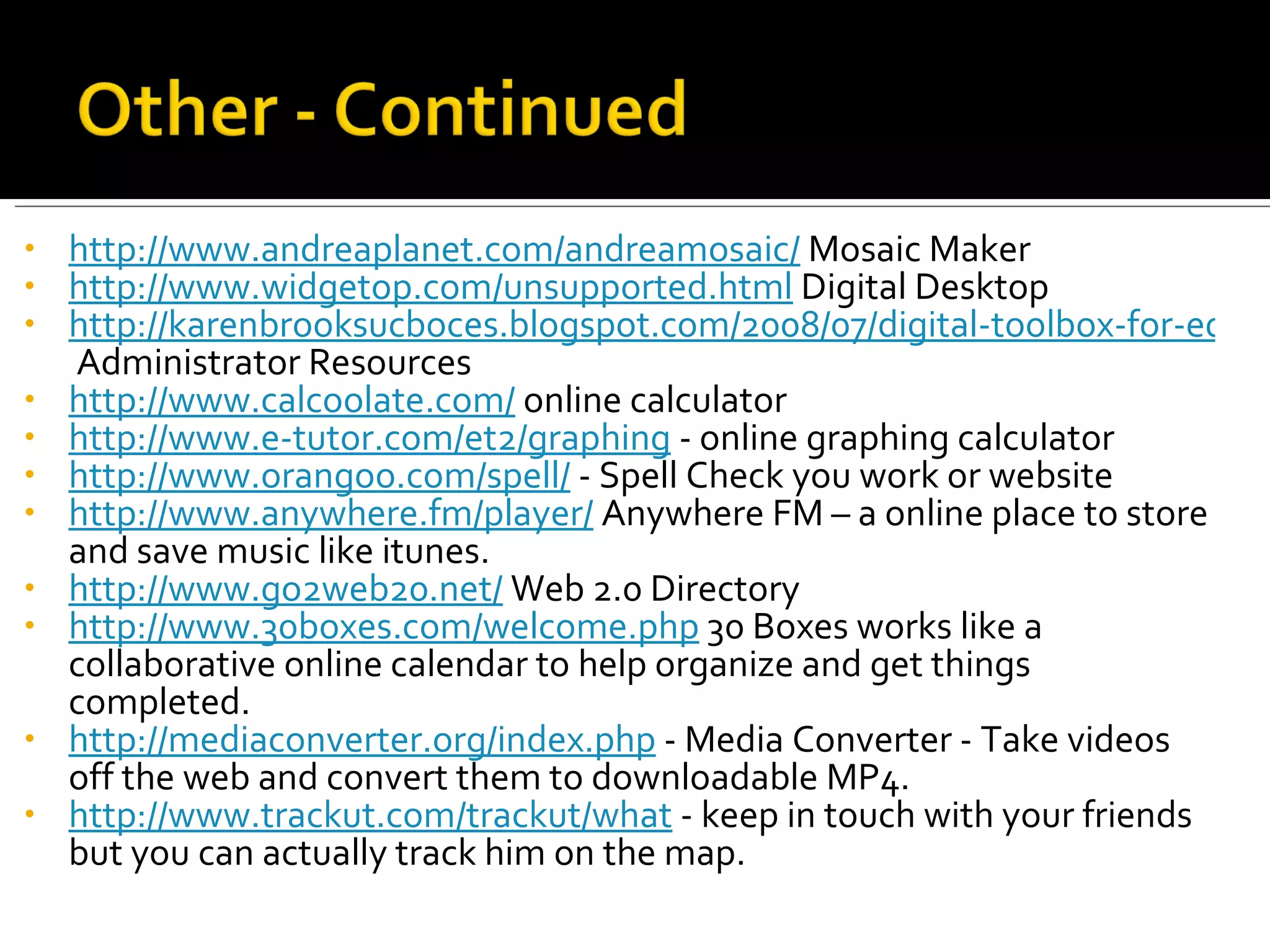 http://www.andreaplanet.com/andreamosaic/  Mosaic Maker http://www.widgetop.com/unsupported.html  Digital Desktop http://karenbrooksucboces.blogspot.com/2008/07/digital-toolbox-for-educators-2008.html  Administrator Resources http://www.calcoolate.com/  online calculator http://www.e-tutor.com/et2/graphing  - online graphing calculator http://www.orangoo.com/spell/  - Spell Check you work or website http://www.anywhere.fm/player/  Anywhere FM – a online place to store and save music like itunes. http://www.go2web20.net/  Web 2.0 Directory http://www.30boxes.com/welcome.php  30 Boxes works like a collaborative online calendar to help organize and get things completed. http://mediaconverter.org/index.php  - Media Converter - Take videos off the web and convert them to downloadable MP4. http://www.trackut.com/trackut/what  - keep in touch with your friends but you can actually track him on the map. 