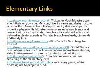 http://www.moshimonsters.com/  - Visitors to MoshiMonsters can adopt their very own pet Monster, give it a name and design its color scheme. Each Monster has a lively personality that develops the more it is played with. Monster owners can make new friends and connect with existing friends through a wide variety of safe social networking features such as Monster blogs, Newsfeeds, pinboards and buddy lists.  http://www.rcls.org/ksearch.htm  - Kids Tools for Searching the Internet http://www.socialstudiescentral.com/?q=node/88  - Social Studies Simulations - sites link to online simulations, interactive web sites, virtual museums and lessons for face-to-face simulations. http://cybersleuth-kids.com/  -  Great for homework heal and searching at the elementary level. http://www.freerice.com/index.php  - vocabulary game,  while donating rice to people in need. 