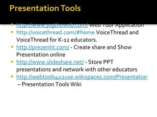 http://www.jogtheweb.com/  Web Tour Application http://voicethread.com/#home  VoiceThread and VoiceThread for K-12 educators. http://prezentit.com/  - Create share and Show Presentation online http://www.slideshare.net/  - Store PPT presentations and network with other educators http://webtools4u2use.wikispaces.com/Presentation+Tools  – Presentation Tools Wiki 