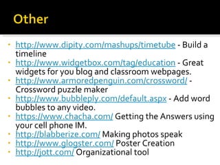 http://www.dipity.com/mashups/timetube  - Build a timeline http://www.widgetbox.com/tag/education  - Great widgets for you blog and classroom webpages. http://www.armoredpenguin.com/crossword/  -  Crossword puzzle maker http://www.bubbleply.com/default.aspx  - Add word bubbles to any video. https://www.chacha.com/  Getting the Answers using your cell phone IM. http://blabberize.com/  Making photos speak http://www.glogster.com/  Poster Creation http://jott.com/  Organizational tool 