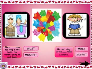 They____ stay
too long in the
bath, the
water’s going to
cool down.
MUSTN’T MUSTN’T
MUST
They MUSTN’T
stay too long in
the bath, the
water’s going to
cool down.
He can’t sing, so
he MUST take
a course.
.
MUST He can’t sing,
so he ___ take
a course.
 