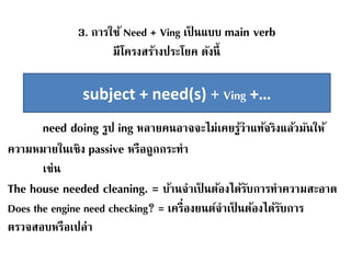 3. การใช้ Need + Ving เป็ นแบบ main verb
มีโครงสร้างประโยค ดังนี้
need doing รูป ing หลายคนอาจจะไม่เคยรู้ว่าแท้จริงแล้วมันให้
ความหมายในเชิง passive หรือถูกกระทา
เช่น
The house needed cleaning. = บ้านจาเป็ นต้องได้รับการทาความสะอาด
Does the engine need checking? = เครื่องยนต์จาเป็ นต้องได้รับการ
ตรวจสอบหรือเปล่า
subject + need(s) + Ving +…
 