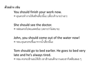 ตัวอย่าง เช่น
You should finish your work now.
= คุณควรทำงำนให้เสร็จเดี๋ยวนี้นะ (เดี๋ยวเจ้ำนำยว่ำเอำ)
She should see the doctor.
= หล่อนควรไปพบแพทย์นะ (เพรำะว่ำไม่สบำย)
John, you should come out of the water now!
= จอน คุณควรจะขึ้นมำจำกน้ำเดี๋ยวนี้นะ
Tom should go to bed earlier. He goes to bed very
late and he’s always tired.
= ทอม ควรจะเข้ำนอนให้เร็ว เขำเข้ำนอนดึกมำกและเขำก็เพลียเสมอ ๆ
 