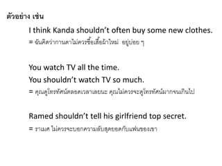 ตัวอย่าง เช่น
I think Kanda shouldn’t often buy some new clothes.
= ฉันคิดว่ำกำนดำไม่ควรซื้อเสื้อผ้ำใหม่ อยู่บ่อย ๆ
You watch TV all the time.
You shouldn’t watch TV so much.
= คุณดูโทรทัศน์ตลอดเวลำเลยนะ คุณไม่ควรจะดูโทรทัศน์มำกจนเกินไป
Ramed shouldn’t tell his girlfriend top secret.
= รำเมศ ไม่ควรจะบอกควำมลับสุดยอดกับแฟนของเขำ
 