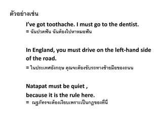 ตัวอย่างเช่น
I’ve got toothache. I must go to the dentist.
= ฉันปวดฟัน ฉันต้องไปหาหมอฟัน
In England, you must drive on the left-hand side
of the road.
= ในประเทศอังกฤษ คุณจะต้องขับรถทางซ้ายมือของถนน
Natapat must be quiet ,
because it is the rule here.
= ณฐภัทรจะต้องเงียบเพราะเป็นกฎของที่นี่
 