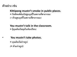 ตัวอย่าง เช่น
Kittipong mustn’t smoke in public places.
= กิตติพงศ์ต้องไม่สูบบุหรี่ในสถานที่สาธารณะ
(= ห้ามสูบบุหรี่ในสถานที่สาธารณะ)
You mustn't talk in the classroom.
= (คุณต้องไม่คุยในห้องเรียน)
• You mustn't take photos.
= คุณต้องไม่ถ่ายรูป
(= ห้ามถ่ายรูป)
 