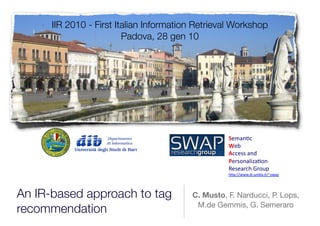 IIR 2010 - First Italian Information Retrieval Workshop
                         Padova, 28 gen 10




                                                   !!"#$%&'
                                                   "!(''
                                                   #&&!))'#$*
                                                   $!+),$#-./#%,$''
                                                   0!)!#+&1'2+,34'
                                                   1546778889*.93$.(#9.:7;)8#4''




An IR-based approach to tag              C. Musto, F. Narducci, P. Lops,
                                          M.de Gemmis, G. Semeraro
recommendation
 