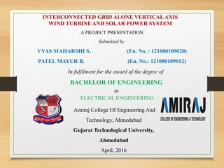 A PROJECT PRESENTATION
Submitted by
VYAS MAHARSHI S. (En. No. : 121080109020)
PATEL MAYUR B. (En. No.: 121080109012)
INTERCONNECTED GRID ALONE VERTICALAXIS
WIND TURBINE AND SOLAR POWER SYSTEM
In fulfilment for the award of the degree of
BACHELOR OF ENGINEERING
in
ELECTRICAL ENGINEERING
Amiraj College Of Engineering And
Technology, Ahmedabad
Gujarat Technological University,
Ahmedabad
April, 2016
 