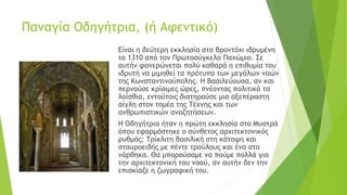 Παναγία Οδηγήτρια, (ή Αφεντικό)
Είναι η δεύτερη εκκλησία στο Βροντόχι ιδρυμένη
το 1310 από τον Πρωτοσύγκελο Παχώμιο. Σε
αυτήν φανερώνεται πολύ καθαρά η επιθυμία του
ιδρυτή να μιμηθεί τα πρότυπα των μεγάλων ναών
της Κωνσταντινούπολης. Η Βασιλεύουσα, αν και
περνούσε κρίσιμες ώρες, πνέοντας πολιτικά τα
λοίσθια, εντούτοις διατηρούσε μια αξεπέραστη
αίγλη στον τομέα της Τέχνης και των
ανθρωπιστικών αναζητήσεων.
Η Οδηγήτρια ήταν η πρώτη εκκλησία στο Μυστρά
όπου εφαρμόστηκε ο σύνθετος αρχιτεκτονικός
ρυθμός: Τρίκλιτη βασιλική στη κάτοψη και
σταυροειδής με πέντε τρούλους και ένα στο
νάρθηκα. Θα μπορούσαμε να πούμε πολλά για
την αρχιτεκτονική του ναού, αν αυτήν δεν την
επισκίαζε η ζωγραφική του.
 