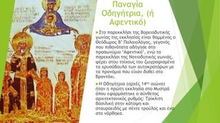 Παναγία
Οδηγήτρια, (ή
Αφεντικό)
Στο παρεκκλήσι της Βορειοδυτικής
γωνίας της εκκλησίας είναι θαμμένος ο
Θεόδωρος Β’ Παλαιολόγος, γεγονός
που πιθανότατα οδήγησε στο
προσωνύμιο ‘Αφεντικό’, ενώ το
παρεκκλήσι της Νοτιοδυτικής γωνιάς,
φέρει στου τοίχους του ζωγραφισμένα
τα χρυσόβουλα των αυτοκρατόρων με
τα προνόμια που είχαν δοθεί στο
Βροντόχι.
Η Οδηγήτρια (αρχές 14ου αιώνα)
ήταν η πρώτη εκκλησία στο Μυστρά
όπου εφαρμόστηκε ο σύνθετος
αρχιτεκτονικός ρυθμός: Τρίκλιτη
βασιλική στην κάτοψη και
σταυροειδής με πέντε τρούλος και ένα
στο νάρθηκα.
 