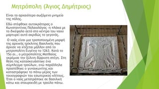 Μητρόπολη (Άγιος Δημήτριος)
Είναι το αρχαιότερο σωζόμενο μνημείο
της πόλης.
Εδώ στέφθηκε αυτοκράτορας ο
Κωνσταντίνος Παλαιολόγος -η πλάκα με
το δικέφαλο αετό στο κέντρο του ναού
μαρτυρεί αυτό ακριβώς το γεγονός.
Ο ναός είναι μια τροποποιημένη μορφή
της αρχικής τρίκλιτης βασιλικής που
άρχισε να χτίζεται μάλλον από το
μητροπολίτη Ευγένιο το 1263. Κατά το
15ο αι., ο μητροπολίτης Ματθαίος
γκρέμισε την ξύλινη δίρριχτη στέγη. Στη
θέση της κατασκευάστηκε ένα
σύμπλεγμα τρούλων, ενώ παράλληλα
προστέθηκε ο γυναικωνίτης και
καταστράφηκε το πάνω μέρος των
τοιχογραφιών του εσωτερικού κλίτους.
Έτσι ο ναός μετατράπηκε σε βασιλική
κάτω και σταυροειδή με τρούλο πάνω.
 