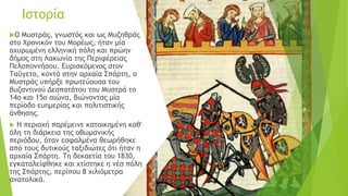 Ιστορία
Ο Μυστράς, γνωστός και ως Μυζηθράς
στο Χρονικόν του Μορέως, ήταν μία
οχυρωμένη ελληνική πόλη και πρώην
δήμος στη Λακωνία της Περιφέρειας
Πελοποννήσου. Ευρισκόμενος στον
Ταΰγετο, κοντά στην αρχαία Σπάρτη, ο
Μυστράς υπήρξε πρωτεύουσα του
βυζαντινού Δεσποτάτου του Μυστρά το
14ο και 15ο αιώνα, βιώνοντας μία
περίοδο ευημερίας και πολιτιστικής
άνθησης.
 Η περιοχή παρέμεινε κατοικημένη καθ'
όλη τη διάρκεια της οθωμανικής
περιόδου, όταν εσφαλμένα θεωρήθηκε
από τους δυτικούς ταξιδιώτες ότι ήταν η
αρχαία Σπάρτη. Τη δεκαετία του 1830,
εγκαταλείφθηκε και χτίστηκε η νέα πόλη
της Σπάρτης, περίπου 8 χιλιόμετρα
ανατολικά.
 