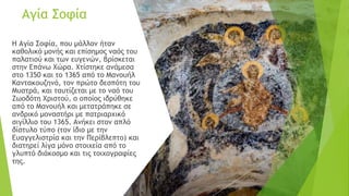 Αγία Σοφία
Η Αγία Σοφία, που μάλλον ήταν
καθολικό μονής και επίσημος ναός του
παλατιού και των ευγενών, βρίσκεται
στην Επάνω Χώρα. Χτίστηκε ανάμεσα
στο 1350 και το 1365 από το Μανουήλ
Καντακουζηνό, τον πρώτο δεσπότη του
Μυστρά, και ταυτίζεται με το ναό του
Ζωοδότη Χριστού, ο οποίος ιδρύθηκε
από το Μανουήλ και μετατράπηκε σε
ανδρικό μοναστήρι με πατριαρχικό
σιγίλλιο του 1365. Ανήκει στον απλό
δίστυλο τύπο (τον ίδιο με την
Ευαγγελιστρία και την Περίβλεπτο) και
διατηρεί λίγα μόνο στοιχεία από το
γλυπτό διάκοσμο και τις τοιχογραφίες
της.
 