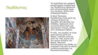 Περίβλεπτος
Το περίπλοκο και γραφικό
μοναστηριακό συγκρότημα
της Περιβλέπτου βρίσκεται
στο νοτιοανατολικό άκρο
του οικισμού, δίπλα στον
απόκρημνο βράχο.
Η Μονή Παναγίας
Περιβλέπτου είναι μονή της
ύστερης βυζαντινής
περιόδου στο Μυστρά της
Ελλάδας. Βρίσκεται στην
νοτιοανατολική άκρη του
εξωτερικού τείχους, δίπλα
στον απόκρημνο βράχο.
Ο ναός, που μοιάζει να είναι
σφηνωμένος μέσα στο
βράχο, χτίστηκε κατά τα
μισά του 14ου αιώνα από
τον πρώτο δεσπότη του
Μοριά, Μανουήλ
Καντακουζηνό και έλαβε την
ονομασία ενός από τα πλέον
γνωστά μοναστήρια της
Κωνσταντινούπολης.
 