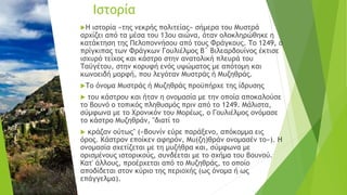 Η ιστορία «της νεκρής πολιτείας» σήμερα του Μυστρά
αρχίζει από τα μέσα του 13ου αιώνα, όταν ολοκληρώθηκε η
κατάκτηση της Πελοποννήσου από τους Φράγκους. Το 1249, ο
πρίγκιπας των Φράγκων Γουλιέλμος Β΄ Βιλεαρδουίνος έκτισε
ισχυρό τείχος και κάστρο στην ανατολική πλευρά του
Ταϋγέτου, στην κορυφή ενός υψώματος με απότομη και
κωνοειδή μορφή, που λεγόταν Μυστράς ή Μυζηθράς.
Το όνομα Μυστράς ή Μυζηθράς προϋπήρχε της ίδρυσης
 του κάστρου και ήταν η ονομασία με την οποία αποκαλούσε
το βουνό ο τοπικός πληθυσμός πριν από το 1249. Μάλιστα,
σύμφωνα με το Χρονικόν του Μορέως, ο Γουλιέλμος ονόμασε
το κάστρο Μυζηθράν, "διατί το
 κράζαν ούτως" («Βουνίν εύρε παράξενο, απόκομμα εις
όρος. Κάστρον εποίκεν αφηρόν, Μυ(ζη)θράν ονομασέν το»). Η
ονομασία σχετίζεται με τη μυζήθρα και, σύμφωνα με
ορισμένους ιστορικούς, συνδέεται με το σχήμα του βουνού.
Κατ' άλλους, προέρχεται από το Μυζηθράς, το οποίο
αποδίδεται στον κύριο της περιοχής (ως όνομα ή ως
επάγγελμα).
Ιστορία
 