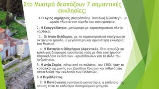 1.Ο Άγιος Δημήτριος (Μητρόπολη). Βασιλική ξυλόστεγη, με
ωραία γλυπτά στο τέμπλο και τοιχογραφίες.
2. Η Ευαγγελίστρια, μονώροφη με χαρακτηριστικό πλατύ
νάρθηκα.
3. Οι Άγιοι Θεόδωροι, με το χαρακτηριστικό πασίγνωστο
οκτάγωνο τρούλο, η μεγαλύτερη και αρχαιότερη εκκλησία
του Μυστρά.
4. Η Παναγία η Οδηγήτρια (Αφεντικό). Έτσι ονομάζεται
τρίκλινος διώροφος τρουλωτός ναός με δύο εκατέρωθεν
παρεκκλήσια εκείνο των «χρυσόβουλων και το άλλο του
Ανδρόνικου.
5. Η Αγία Σοφία, πάνω από τα παλάτια, του 1350, ήταν το
καθολικό της μονής του Ζωοδότη Χριστού και πιθανότατα
αποτελούσε την εκκλησία των Παλατιών.
6.Η Περίβλεπτος.
7. Η Παντάνασσα (γυναικείο μοναστήρι), η εκκλησία της
οποίας είναι το καλύτερα διατηρούμενο μνημείο
Στο Μυστρά δεσπόζουν 7 σημαντικές
εκκλησίες:
 