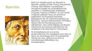 Βροντόχι
Κατά την περίοδο ακμής του Μυστρά το
Βροντόχι υπήρξε κέντρο έντονης πνευματικής
κίνησης. Εδώ διδάσκει η μεγαλύτερη
πνευματική μορφή της υστεροβυζαντινής
περιόδου, ο νεοπλατωνικός φιλόσοφος
Γεώργιος Γεμιστός ή Πλήθων, σε έναν κύκλο
επιφανών μαθητών όπως τον μετέπειτα
καρδινάλιο της Ρωμαϊκής Εκκλησίας
Βησσαρίωνα και τον τελευταίο ιστορικό του
Βυζαντίου, Λαόνικο Χαλκοκονδύλη. Ο Πλήθων
ίδρυσε εδώ στο Μυστρά μια μυστική
αδελφότητα, στην οποία δίδασκε μια θεωρία
πλατωνικής εμπνεύσεως εκθειάζοντας την
ανόρθωση ενός εξαγνισμένου παγανισμού.
Οι αυτοκράτορες και οι ευγενείς
συναγωνίζονταν στις προσφορές τους προς τη
Μονή, με αποτέλεσμα αυτή να συσσωρεύσει
πλούτη και ισχύ, αλλά και μια από τις
σπουδαιότερες βιβλιοθήκες της
Αυτοκρατορίας.
 