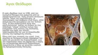 Άγιοι Θεόδωροι
Ο ναός ιδρύθηκε περί τα 1290, από τον
ηγούμενο Παχώμιο και κοσμείται από το
χαρακτηριστικό και πολύ γνωστό οκτάγωνο
τρούλο. Λόγω της εγκατάλειψης, οι
τοιχογραφίες που σώθηκαν είναι λίγες, αλλά
ακόμα και έτσι ξεχωρίζουν για την τεχνική
τους. Οι δύο στρατιωτικοί άγιοι που
αποτυπώνονται, πρέπει να ανήκαν σε ένα
ολόκληρο ‘τάγμα’ ενόπλων αγίων που
κοσμούσαν τους τοίχους της εκκλησίας
χαμηλά στο ύψος του πιστού,
προετοιμάζοντάς τον για τα επακόλουθα
εκείνης της ταραγμένης εποχής.
Πάνω από τους πεσσούς του ιερού, ένας
άγγελος σε δυναμική κίνηση προσφέρει τον
κρίνο σε μια σκηνή του Ευαγγελισμού, ενώ
στο παρεκκλήσι όπου και βρίσκεται ο τάφος
του Αυτοκράτορα Μανουήλ Παλαιολόγου,
παριστάνεται ο ίδιος να γονατίζει ενώπιον
της βρεφοκρατούσας Παναγίας.
 