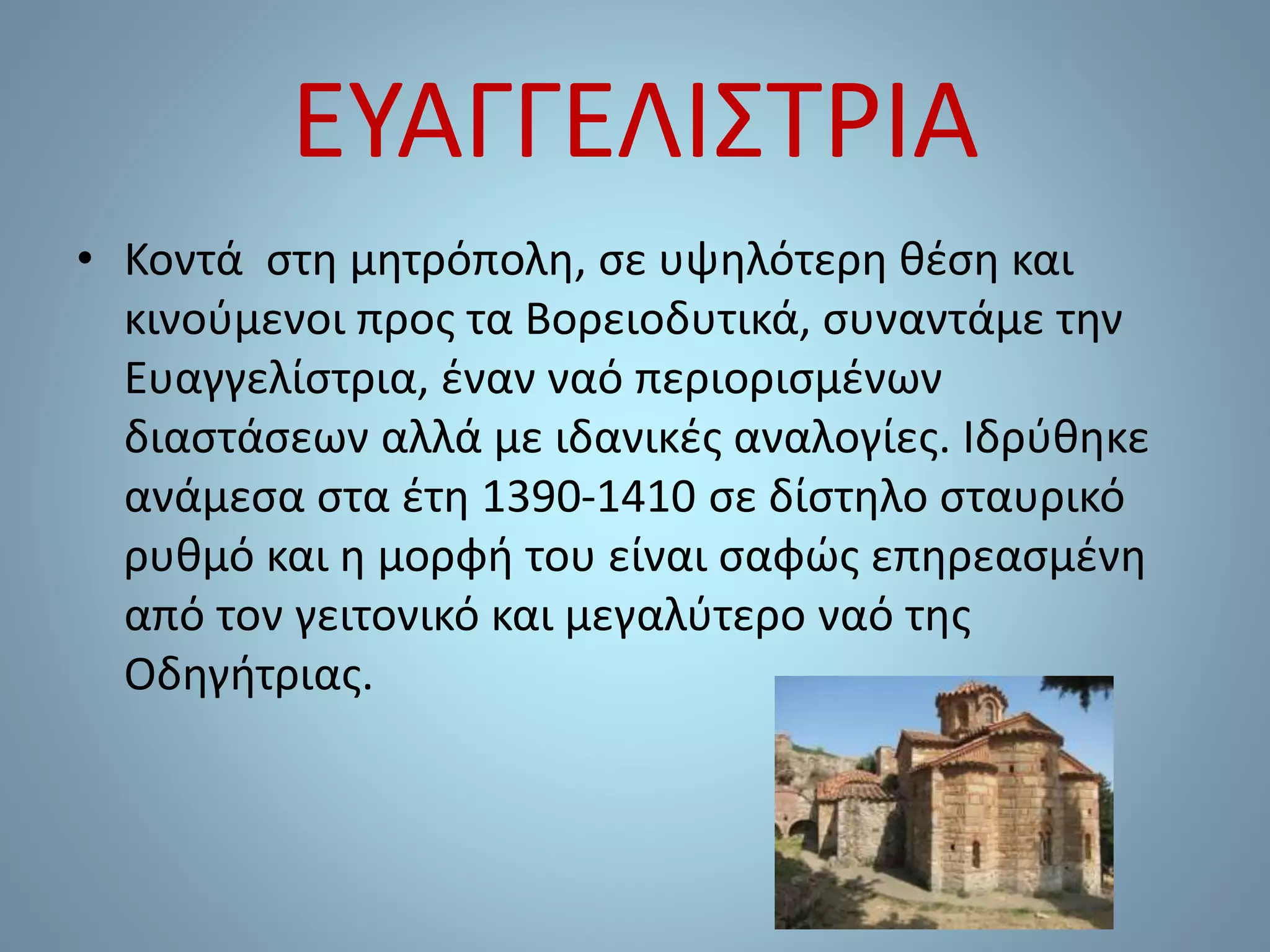 ΕΥΑΓΓΕΛΙΣΤΡΙΑ
• Κοντά στη μητρόπολη, σε υψηλότερη θέση και
κινούμενοι προς τα Βορειοδυτικά, συναντάμε την
Ευαγγελίστρια, έναν ναό περιορισμένων
διαστάσεων αλλά με ιδανικές αναλογίες. Ιδρύθηκε
ανάμεσα στα έτη 1390-1410 σε δίστηλο σταυρικό
ρυθμό και η μορφή του είναι σαφώς επηρεασμένη
από τον γειτονικό και μεγαλύτερο ναό της
Οδηγήτριας.
 