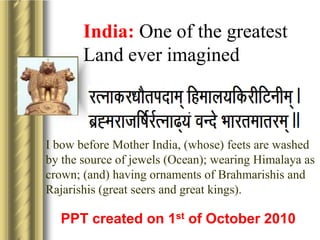 India: One of the greatest Land ever imagined I bow before Mother India, (whose) feets are washed by the source of jewels (Ocean); wearing Himalaya as crown; (and) having ornaments of Brahmarishis and Rajarishis (great seers and great kings). PPT created on 1st of October 2010 