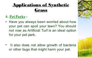 Applications of Synthetic
Grass
4. Pet Parks -
• Have you always been worried about how
your pet can spoil your lawn? You should
not now as Artificial Turf is an ideal option
for your pet park.
• It also does not allow growth of bacteria
or other bugs that might harm your pet.
 