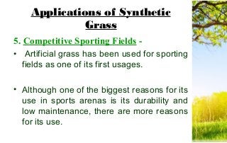 Applications of Synthetic
Grass
5. Competitive Sporting Fields -
• Artificial grass has been used for sporting
fields as one of its first usages.
• Although one of the biggest reasons for its
use in sports arenas is its durability and
low maintenance, there are more reasons
for its use.
 