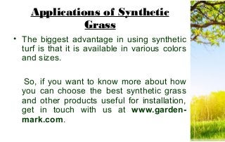 Applications of Synthetic
Grass
• The biggest advantage in using synthetic
turf is that it is available in various colors
and sizes.
So, if you want to know more about how
you can choose the best synthetic grass
and other products useful for installation,
get in touch with us at www.garden-
mark.com.
 