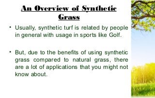 An Overview of Synthetic
Grass
• Usually, synthetic turf is related by people
in general with usage in sports like Golf.
• But, due to the benefits of using synthetic
grass compared to natural grass, there
are a lot of applications that you might not
know about.
 