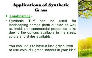 Applications of Synthetic
Grass
1. Landscaping -
• Synthetic Turf can be used for
landscaping homes (both outside as well
as inside) or commercial properties alike
due to the options available in the sizes,
colors and styles available.
• You can use it to have a lush green lawn
or use colourful grass indoors in your kids'
 