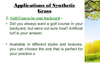 Applications of Synthetic
Grass
2. Golf Course in your backyard -
• Did you always want a golf course in your
backyard, but were not sure how? Artificial
turf is your answer.
• Available in different styles and textures,
you can choose the one that is perfect for
your practice.s
 