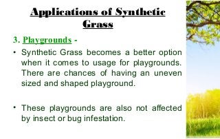 Applications of Synthetic
Grass
3. Playgrounds -
• Synthetic Grass becomes a better option
when it comes to usage for playgrounds.
There are chances of having an uneven
sized and shaped playground.
• These playgrounds are also not affected
by insect or bug infestation.
 