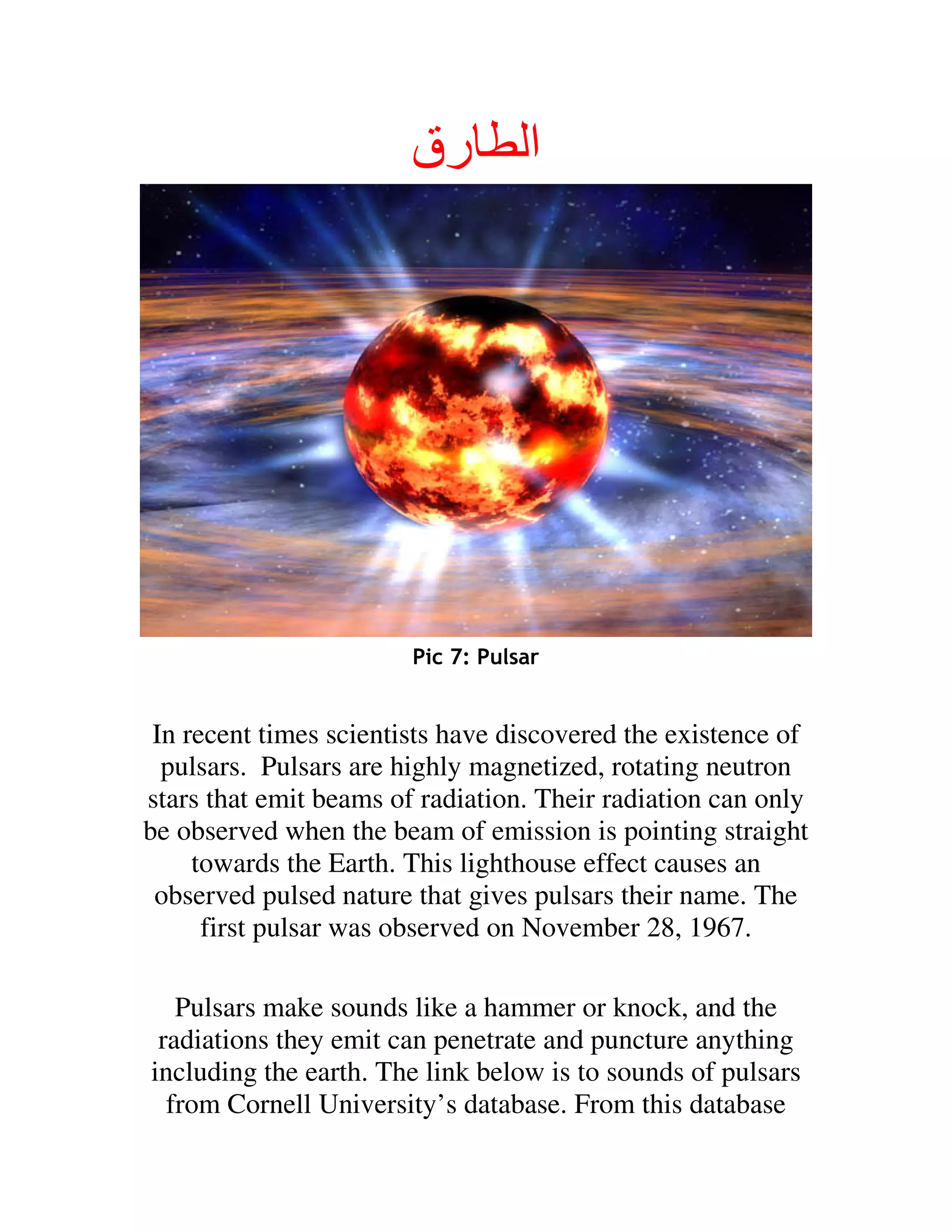 ‫رق‬         ‫ا‬




                        Pic 7: Pulsar


 In recent times scientists have discovered the existence of
  pulsars. Pulsars are highly magnetized, rotating neutron
stars that emit beams of radiation. Their radiation can only
be observed when the beam of emission is pointing straight
     towards the Earth. This lighthouse effect causes an
 observed pulsed nature that gives pulsars their name. The
      first pulsar was observed on November 28, 1967.

   Pulsars make sounds like a hammer or knock, and the
 radiations they emit can penetrate and puncture anything
including the earth. The link below is to sounds of pulsars
  from Cornell University’s database. From this database
 