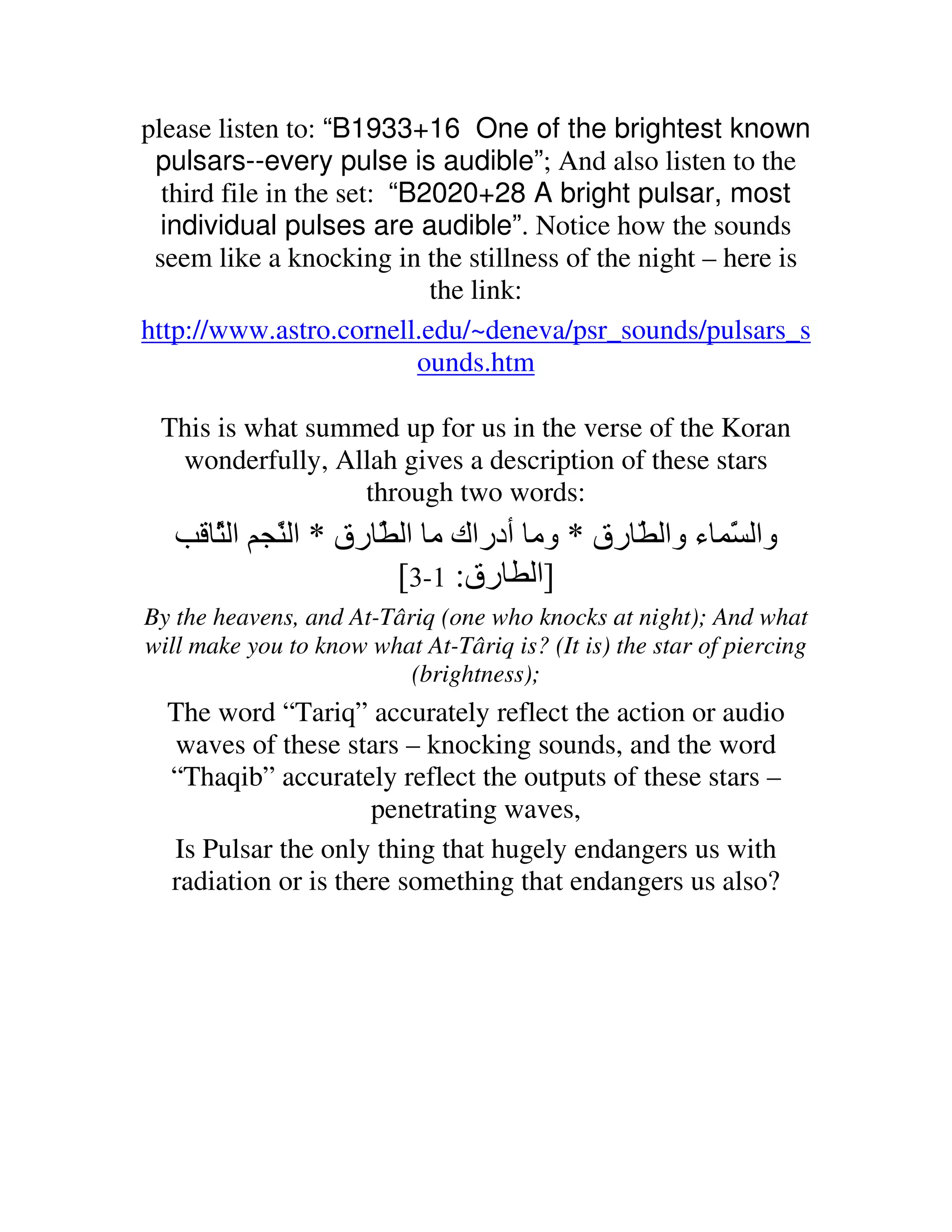 please listen to: “B1933+16 One of the brightest known
 pulsars--every pulse is audible”; And also listen to the
  third file in the set: “B2020+28 A bright pulsar, most
  individual pulses are audible”. Notice how the sounds
 seem like a knocking in the stillness of the night – here is
                            the link:
http://www.astro.cornell.edu/~deneva/psr_sounds/pulsars_s
                           ounds.htm

 This is what summed up for us in the verse of the Koran
  wonderfully, Allah gives a description of these stars
                  through two words:
       َ‫ا‬
       ّ     َ ‫وا َ ء وا ّ رق * وﻡ أدراك ﻡ ا َ رق * ا‬
             ّ        ّ                          ّ
                        [3-1 :‫]ا رق‬
By the heavens, and At-Târiq (one who knocks at night); And what
will make you to know what At-Târiq is? (It is) the star of piercing
                          (brightness);
  The word “Tariq” accurately reflect the action or audio
  waves of these stars – knocking sounds, and the word
  “Thaqib” accurately reflect the outputs of these stars –
                     penetrating waves,
  Is Pulsar the only thing that hugely endangers us with
  radiation or is there something that endangers us also?
 